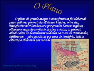 O plano do grande ataque à zona francesa foi elaborado pelos melhores generais dos Estados Unidos, entre eles, Dwight David Eisenhower e por grandes homens ingleses, olhando o mapa do território de cima a baixo, os generais aliados além de desembarcar soldados na costa da Normandia, infiltraram  pára-quedistas por cima do território, toda a estratégia elaborada por mais de três anos resultou. O Plano http://pt.wikipedia.org/wiki/imagem:d-dia_battle_order.jpg 
