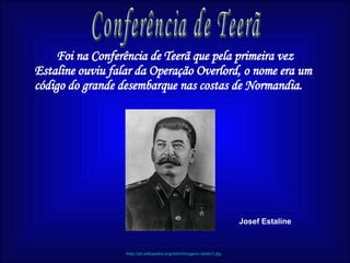Foi na Conferência de Teerã que pela primeira vez Estaline ouviu falar da Operação Overlord, o nome era um código do grande desembarque nas costas de Normandia.  Conferência de Teerã Josef Estaline http://pt.wikipedia.org/wiki/imagem:stalin1.jtg 