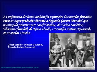 http://pt.wikipedia.org/wiki/imagem:Tehran_Conference_1943.jpg Josef Estaline, Winston Churchill, Franklin Delano Roosevelt A Conferência de Teerã também foi o primeiro dos acordos firmados entre as super potências durante a Segunda Guerra Mundial que reuniu pela primeira vez: Josef Estaline, da União Soviética; Winston Churchill, do Reino Unido; e Franklin Delano Roosevelt, dos Estados Unidos.   