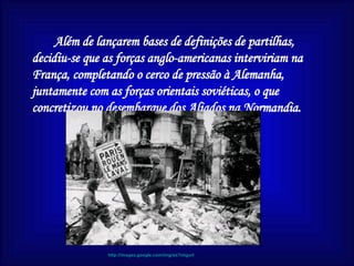 Além de lançarem bases de definições de partilhas, decidiu-se que as forças anglo-americanas interviriam na França, completando o cerco de pressão à Alemanha, juntamente com as forças orientais soviéticas, o que concretizou no desembarque dos Aliados na Normandia.  http://images.google.com/imgres?imgurl 