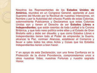 Nosotros los Representantes de los Estados Unidos de
América, reunidos en un Congreso General, apelando al Juez
Supremo del Mundo por la Rectitud de nuestras Intenciones, en
Nombre y por la Autoridad del virtuoso Pueblo de estas Colonias,
solemnemente Publicamos y Declaramos que estas Colonias
Unidas son y tienen el Derecho de ser Estados Libres e
Independientes; que están exentas de toda Lealtad a la Corona
Británica, y que todo nexo político entre ellas y el Estado de Gran
Bretaña está y debe ser disuelto; y que como Estados Libres e
Independientes tienen todo el Poder de emprender la Guerra,
alcanzar la Paz, contraer Alianzas, establecer el Comercio y
llevar a cabo todos los otros Actos y Cosas que los Estados
Independientes tienen a bien hacer.

Y en apoyo de esta Declaración, con una firme Confianza en la
Protección de la divina Providencia, comprometemos unos a
otros nuestras Vidas, nuestras Fortunas y nuestro sagrado
Honor.
 