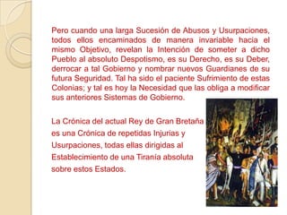 Pero cuando una larga Sucesión de Abusos y Usurpaciones,
todos ellos encaminados de manera invariable hacia el
mismo Objetivo, revelan la Intención de someter a dicho
Pueblo al absoluto Despotismo, es su Derecho, es su Deber,
derrocar a tal Gobierno y nombrar nuevos Guardianes de su
futura Seguridad. Tal ha sido el paciente Sufrimiento de estas
Colonias; y tal es hoy la Necesidad que las obliga a modificar
sus anteriores Sistemas de Gobierno.

La Crónica del actual Rey de Gran Bretaña
es una Crónica de repetidas Injurias y
Usurpaciones, todas ellas dirigidas al
Establecimiento de una Tiranía absoluta
sobre estos Estados.
 