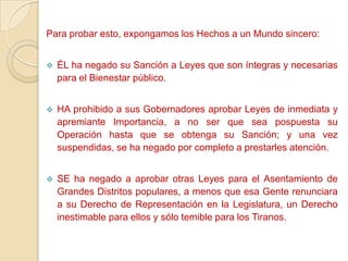 Para probar esto, expongamos los Hechos a un Mundo sincero:


   ÉL ha negado su Sanción a Leyes que son íntegras y necesarias
    para el Bienestar público.


   HA prohibido a sus Gobernadores aprobar Leyes de inmediata y
    apremiante Importancia, a no ser que sea pospuesta su
    Operación hasta que se obtenga su Sanción; y una vez
    suspendidas, se ha negado por completo a prestarles atención.


   SE ha negado a aprobar otras Leyes para el Asentamiento de
    Grandes Distritos populares, a menos que esa Gente renunciara
    a su Derecho de Representación en la Legislatura, un Derecho
    inestimable para ellos y sólo temible para los Tiranos.
 