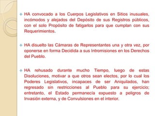    HA convocado a los Cuerpos Legislativos en Sitios inusuales,
    incómodos y alejados del Depósito de sus Registros públicos,
    con el solo Propósito de fatigarlos para que cumplan con sus
    Requerimientos.


   HA disuelto las Cámaras de Representantes una y otra vez, por
    oponerse en forma Decidida a sus Intromisiones en los Derechos
    del Pueblo.


   HA rehusado durante mucho Tiempo, luego de estas
    Disoluciones, motivar a que otros sean electos, por lo cual los
    Poderes Legislativos, incapaces de ser Aniquilados, han
    regresado sin restricciones al Pueblo para su ejercicio;
    entretanto, el Estado permanecía expuesto a peligros de
    Invasión externa, y de Convulsiones en el interior.
 