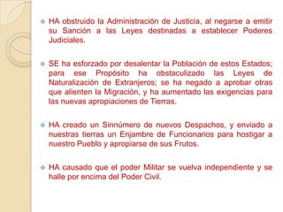    HA obstruido la Administración de Justicia, al negarse a emitir
    su Sanción a las Leyes destinadas a establecer Poderes
    Judiciales.

   SE ha esforzado por desalentar la Población de estos Estados;
    para ese Propósito ha obstaculizado las Leyes de
    Naturalización de Extranjeros; se ha negado a aprobar otras
    que alienten la Migración, y ha aumentado las exigencias para
    las nuevas apropiaciones de Tierras.

   HA creado un Sinnúmero de nuevos Despachos, y enviado a
    nuestras tierras un Enjambre de Funcionarios para hostigar a
    nuestro Pueblo y apropiarse de sus Frutos.

   HA causado que el poder Militar se vuelva independiente y se
    halle por encima del Poder Civil.
 