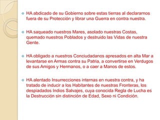    HA abdicado de su Gobierno sobre estas tierras al declararnos
    fuera de su Protección y librar una Guerra en contra nuestra.

   HA saqueado nuestros Mares, asolado nuestras Costas,
    quemado nuestros Poblados y destruido las Vidas de nuestra
    Gente.

   HA obligado a nuestros Conciudadanos apresados en alta Mar a
    levantarse en Armas contra su Patria, a convertirse en Verdugos
    de sus Amigos y Hermanos, o a caer a Manos de estos.

   HA alentado Insurrecciones internas en nuestra contra, y ha
    tratado de inducir a los Habitantes de nuestras Fronteras, los
    despiadados Indios Salvajes, cuya conocida Regla de Lucha es
    la Destrucción sin distinción de Edad, Sexo ni Condición.
 