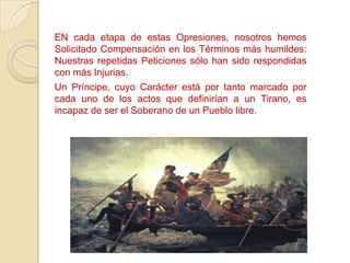 EN cada etapa de estas Opresiones, nosotros hemos
Solicitado Compensación en los Términos más humildes:
Nuestras repetidas Peticiones sólo han sido respondidas
con más Injurias.
Un Príncipe, cuyo Carácter está por tanto marcado por
cada uno de los actos que definirían a un Tirano, es
incapaz de ser el Soberano de un Pueblo libre.
 
