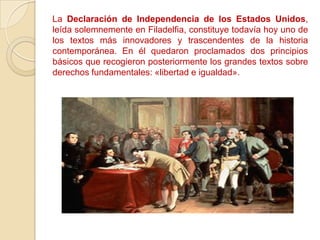 La Declaración de Independencia de los Estados Unidos,
leída solemnemente en Filadelfia, constituye todavía hoy uno de
los textos más innovadores y trascendentes de la historia
contemporánea. En él quedaron proclamados dos principios
básicos que recogieron posteriormente los grandes textos sobre
derechos fundamentales: «libertad e igualdad».
 