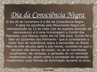 O dia 20 de novembro é o dia da Consciência Negra.  A data foi escolhida pelo Movimento Negro em contraposição ao 13 de maio (dia da suposta abolição da escravatura) e é uma homenagem a Zumbi dos Palmares, que faleceu neste dia há 308 anos. Zumbi foi o líder do Quilombo dos Palmares - que é considerado o maior foco de resistência negra à escravidão no Brasil. Mais de três séculos após a sua morte, constata-se que o racismo não deixou de existir, ou de se manifestar cruelmente. Na verdade, a opressão de cor somente modernizou-se, assim como a sociedade da opressão modernizou suas formas de dominação durante os anos. Dia da Consciência Negra  
