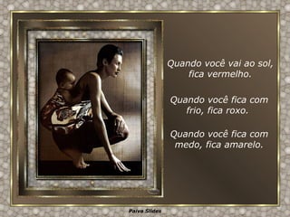Quando você vai ao sol, fica vermelho. Quando você fica com frio, fica roxo.  Quando você fica com medo, fica amarelo. 