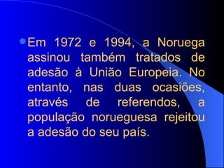 Em 1972 e 1994, a Noruega assinou também tratados de adesão à União Europeia. No entanto, nas duas ocasiões, através de referendos, a população norueguesa rejeitou a adesão do seu país. 