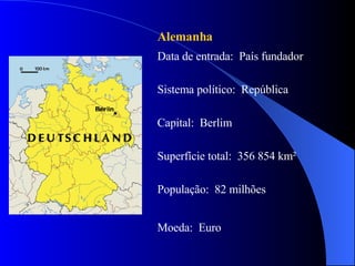 Alemanha  Data de entrada:  País fundador Sistema político:  República Capital:  Berlim  Superfície total:  356 854 km² População:  82 milhões  Moeda:  Euro 