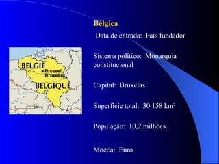 Bélgica Data de entrada:  País fundador Sistema político:  Monarquia constitucional  Capital:  Bruxelas  Superfície total:  30 158 km² População:  10,2 milhões Moeda:  Euro  