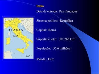 Itália   Data de entrada:  País fundador  Sistema político:  República Capital:  Roma  Superfície total:  301 263 km² População:  57,6 milhões Moeda:  Euro  