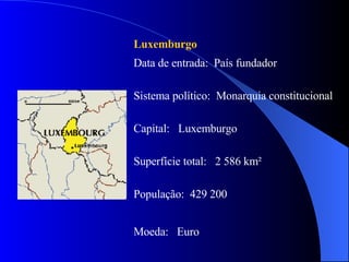 Luxemburgo  Data de entrada:  País fundador Sistema político:  Monarquia constitucional  Capital:  Luxemburgo Superfície total:  2 586 km² População:  429 200 Moeda:  Euro 