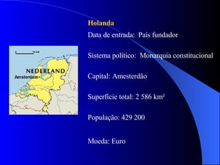 Holanda Data de entrada:  País fundador Sistema político:  Monarquia constitucional  Capital: Amesterdão Superfície total: 2 586 km² População: 429 200 Moeda: Euro 