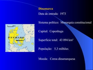 Dinamarca   Data de entrada:  1973 Sistema político:  Monarquia constitucional  Capital:  Copenhaga  Superfície total:  43 094 km² População:  5,3 milhões Moeda:  Coroa dinamarquesa  