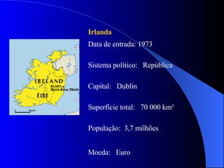 Irlanda Data de entrada: 1973  Sistema político:  República Capital:  Dublin Superfície total:  70 000 km² População:  3,7 milhões Moeda:  Euro 