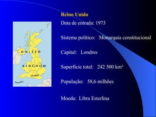 Reino Unido  Data de entrada: 1973 Sistema político:  Monarquia constitucional  Capital:  Londres Superfície total:  242 500 km² População:  58,6 milhões Moeda:  Libra Esterlina  