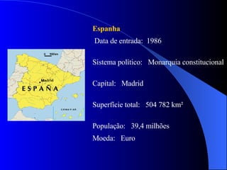 Espanha Data de entrada:  1986 Sistema político:  Monarquia constitucional  Capital:  Madrid Superfície total:  504 782 km² População:  39,4 milhões Moeda:  Euro 