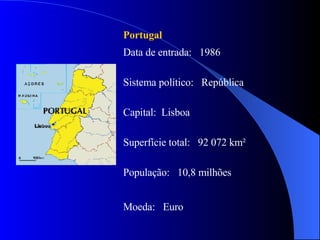 Portugal Data de entrada:  1986 Sistema político:  República Capital:  Lisboa  Superfície total:  92 072 km² População:  10,8 milhões Moeda:  Euro 