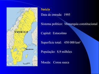 Suécia  Data de entrada:  1995 Sistema político:  Monarquia constitucional  Capital:  Estocolmo  Superfície total:  450 000 km² População:  8,9 milhões Moeda:  Coroa sueca  