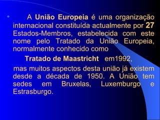A  União Europeia  é uma organização internacional constituída actualmente por  27  Estados-Membros, estabelecida com este nome pelo Tratado da União Europeia, normalmente conhecido como  Tratado de Maastricht  em1992, mas muitos aspectos desta união já existem desde a década de 1950. A União tem sedes em Bruxelas, Luxemburgo e Estrasburgo. 