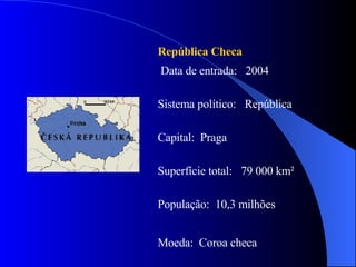 República Checa Data de entrada:  2004 Sistema político:  República Capital:  Praga Superfície total:  79 000 km² População:  10,3 milhões Moeda:  Coroa checa 