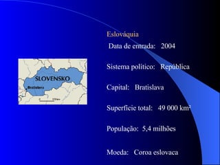 Eslováquia Data de entrada:  2004 Sistema político:  República Capital:  Bratislava Superfície total:  49 000 km² População:  5,4 milhões Moeda:  Coroa eslovaca  
