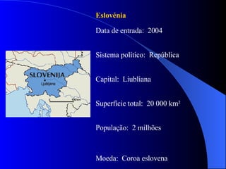 Eslovénia Data de entrada:  2004 Sistema político:  República Capital:  Liubliana Superfície total:  20 000 km² População:  2 milhões Moeda:  Coroa eslovena 