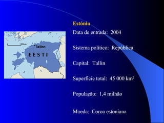 Estónia   Data de entrada:  2004 Sistema político:  República Capital:  Tallin Superfície total:  45 000 km² População:  1,4 milhão Moeda:  Coroa estoniana  