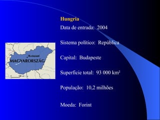 Hungria   Data de entrada:  2004 Sistema político:  República Capital:  Budapeste Superfície total:  93 000 km² População:  10,2 milhões Moeda:  Forint 