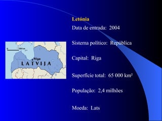 Letónia Data de entrada:  2004 Sistema político:  República Capital:  Riga Superfície total:  65 000 km² População:  2,4 milhões Moeda:  Lats 