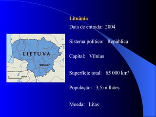 Lituânia Data de entrada:  2004 Sistema político:  República Capital:  Vilnius Superfície total:  65 000 km² População:  3,5 milhões Moeda:  Litas 