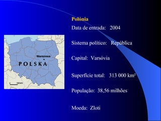 Polónia Data de entrada:  2004 Sistema político:  República Capital:  Varsóvia Superfície total:  313 000 km² População:  38,56 milhões Moeda:  Zloti 