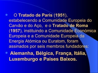 O  Tratado de Paris  ( 1951 ), estabelecendo a Comunidade Europeia do Carvão e do Aço,  e o  Tratado de Roma  ( 1957 ), instituindo a Comunidade Económica Europeia e a Comunidade Europeia da Energia Atómica ou Euratom, foram assinados por seis membros fundadores: Alemanha, Bélgica, França, Itália, Luxemburgo e Países Baixos.  