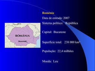 Roménia Data de entrada: 2007 Sistema político:  República Capital:  Bucareste Superfície total:  238 000 km² População:  22,4 milhões Moeda:  Leu 