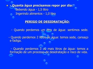 - Quanta água precisamos repor por dia: Bebendo água - 1,5 litro Ingerindo alimentos - 1,0 litro PERIGO DE DESIDRATAÇÃO: - Quando perdemos um litro de água: sentimos sede. - Quando perdemos 2 litros de água: temos sede, cansaço e fadiga. - Quando perdemos 3 ou mais litros de água: temos a formação de um processo de desidratação e risco de vida. 
