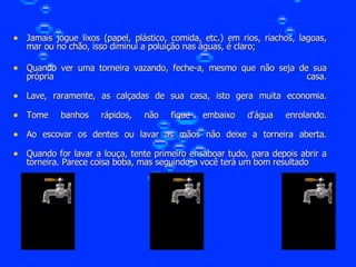 Jamais jogue lixos (papel, plástico, comida, etc.) em rios, riachos, lagoas, mar ou no chão, isso diminui a poluição nas águas, é claro; Quando ver uma torneira vazando, feche-a, mesmo que não seja de sua própria casa. Lave, raramente, as calçadas de sua casa, isto gera muita economia. Tome banhos rápidos, não fique embaixo d'água enrolando. Ao escovar os dentes ou lavar as mãos não deixe a torneira aberta. Quando for lavar a louça, tente primeiro ensaboar tudo, para depois abrir a torneira. Parece coisa boba, mas seguindo-a você terá um bom resultado  