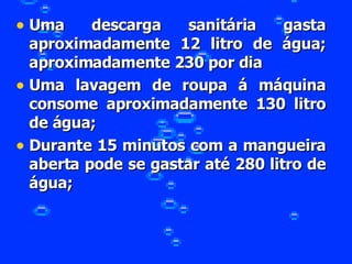 Uma descarga sanitária gasta aproximadamente 12 litro de água; aproximadamente 230 por dia Uma lavagem de roupa á máquina consome aproximadamente 130 litro de água; Durante 15 minutos com a mangueira aberta pode se gastar até 280 litro de água; 