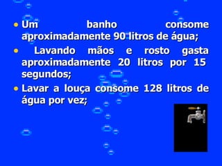 Um banho consome aproximadamente 90 litros de água; Lavando mãos e rosto gasta aproximadamente 20 litros por 15  segundos; Lavar a louça consome 128 litros de água por vez; 