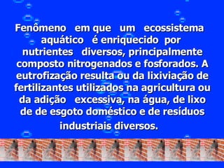 Fenômeno   em que   um   ecossistema   aquático   é enriquecido  por  nutrientes   diversos, principalmente composto nitrogenados e fosforados. A eutrofização resulta ou da lixiviação de fertilizantes utilizados na agricultura ou da adição   excessiva, na água, de lixo de de esgoto doméstico e de resíduos industriais diversos.    