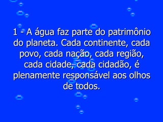 1 - A água faz parte do patrimônio do planeta. Cada continente, cada povo, cada nação, cada região, cada cidade, cada cidadão, é plenamente responsável aos olhos de todos. 