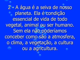 2 - A água é a seiva de nosso planeta. Ela é condição essencial de vida de todo vegetal, animal ou ser humano. Sem ela não poderíamos conceber como são a atmosfera, o clima, a vegetação, a cultura ou a agricultura. 