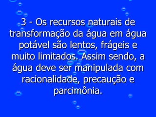 3 - Os recursos naturais de transformação da água em água potável são lentos, frágeis e muito limitados. Assim sendo, a água deve ser manipulada com racionalidade, precaução e parcimônia. 