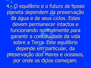 4 - O equilíbrio e o futuro de nosso planeta dependem da preservação da água e de seus ciclos. Estes devem permanecer intactos e funcionando normalmente para garantir a continuidade da vida sobre a Terra. Este equilíbrio depende em particular, da preservação dos mares e oceanos, por onde os ciclos começam. 