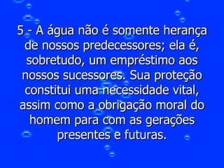 5 - A água não é somente herança de nossos predecessores; ela é, sobretudo, um empréstimo aos nossos sucessores. Sua proteção constitui uma necessidade vital, assim como a obrigação moral do homem para com as gerações presentes e futuras. 