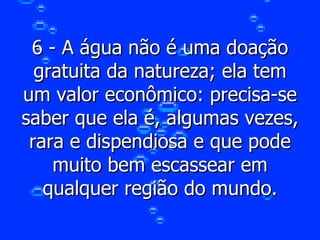 6 - A água não é uma doação gratuita da natureza; ela tem um valor econômico: precisa-se saber que ela é, algumas vezes, rara e dispendiosa e que pode muito bem escassear em qualquer região do mundo. 