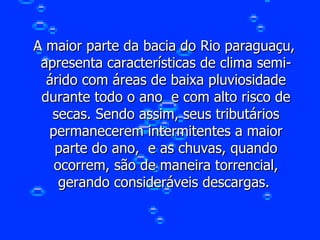 A maior parte da bacia do Rio paraguaçu, apresenta características de clima semi-árido com áreas de baixa pluviosidade durante todo o ano  e com alto risco de secas. Sendo assim, seus tributários permanecerem intermitentes a maior parte do ano,  e as chuvas, quando ocorrem, são de maneira torrencial, gerando consideráveis descargas.  