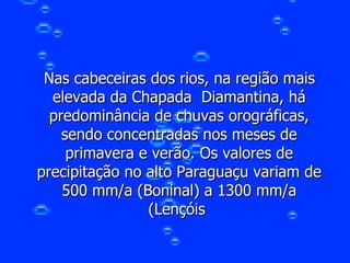Nas cabeceiras dos rios, na região mais elevada da Chapada  Diamantina, há predominância de chuvas orográficas, sendo concentradas nos meses de primavera e verão. Os valores de precipitação no alto Paraguaçu variam de 500 mm/a (Boninal) a 1300 mm/a (Lençóis  